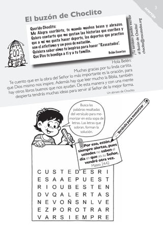 3

jo
ti
er
ac

oclito

ribir
puedes esc
¡Tú también
Choclito!
al Buzón de tados.org
sca
choclito@re

Ch
l buzón de
E

y a bra zos .
li to:
uch os be so s
Q ue rido C h oc
te m a n do m
es cr ib es y
es cr ibirte ,
is to ri a s que
Me Ale gra
gust a n la s h
e pract ic o
rte que me
s de po rtes qu
Q uiero co n ta
r de po rte, lo
gust a h ace
n atación .
que a mí me
tado s”.
y un po co de
h ace r “Res ca
el atlet ismo
so n
in sp ira s pa ra
r cómo te
s
Q ui siera sa be ga a ti y a tu fam il ia .
Be lén Cuen ta
D io s te be n di
Q ue

iz
or
em
am
ar
op
ul
síc
Ve
r

Busca las
palabras resaltadas
del versículo para memorizar en esta sopa de
letras. Las letras que
sobran, forman la
solución.

ar

Hola Belén:
ita.
r tu linda cart
as gracias po oración, para
Much
ante es la
lo más import ucho la Biblia, también
el Señor
d
e en la obra
que leer m
a mente
Te cuento qu nos inspire. Además hay
nera y con un
mo
. De esta ma r de la mejor forma.
que Dios mis s buenos que nos ayudan rvir al Seño
se
Choclito
Un abrazo de
hay otros libro ndrás muchas ideas para
te
despierta

n
o, esté
Por es rtas, pues
e ale
l
siempr es no saben e r,
ño
ted
us
u Se
ue yo, s
día en q ré otra vez.
vend o 24:42
Mate

Rescatados_38.indd 3

01.09.11 19:44

 