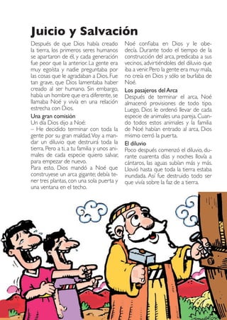Juicio y Salvación
Después de que Dios había creado
la tierra, los primeros seres humanos
se apartaron de él, y cada generación
fue peor que la anterior. La gente era
muy egoísta y nadie preguntaba por
las cosas que le agradaban a Dios. Fue
tan grave, que Dios lamentaba haber
creado al ser humano. Sin embargo,
había un hombre que era diferente, se
llamaba Noé y vivía en una relación
estrecha con Dios.
Una gran comisión
Un día Dios dijo a Noé:
– He decidido terminar con toda la
gente por su gran maldad. Voy a mandar un diluvio que destruirá toda la
tierra. Pero a ti, a tu familia y unos animales de cada especie quiero salvar,
para empezar de nuevo.
Para esto, Dios mandó a Noé que
construyese un arca gigante; debía tener tres plantas, con una sola puerta y
una ventana en el techo.

Rescatados_38.indd 4

Noé confiaba en Dios y le obedecía. Durante todo el tiempo de la
construcción del arca, predicaba a sus
vecinos, advirtiéndoles del diluvio que
iba a venir. Pero la gente era muy mala,
no creía en Dios y sólo se burlaba de
Noé.
Los pasajeros del Arca
Después de terminar el arca, Noé
almacenó provisiones de todo tipo.
Luego, Dios le ordenó llevar de cada
especie de animales una pareja. Cuando todos estos animales y la familia
de Noé habían entrado al arca, Dios
mismo cerró la puerta.
El diluvio
Poco después comenzó el diluvio, durante cuarenta días y noches llovía a
cántaros, las aguas subían más y más.
Llovió hasta que toda la tierra estaba
inundada. Así fue destruido todo ser
que vivía sobre la faz de a tierra.

01.09.11 19:44

 