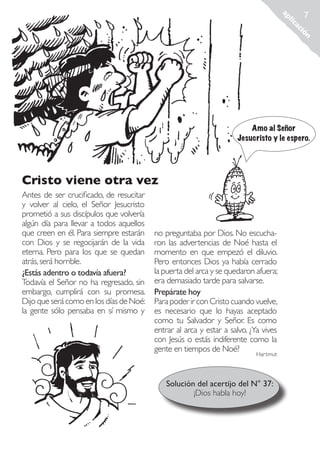 n
ió
ac
lic
ap

7

Amo al Señor
Jesucristo y le espero.

Cristo viene otra vez
Antes de ser crucificado, de resucitar
y volver al cielo, el Señor Jesucristo
prometió a sus discípulos que volvería
algún día para llevar a todos aquellos
que creen en él. Para siempre estarán
con Dios y se regocijarán de la vida
eterna. Pero para los que se quedan
atrás, será horrible.
¿Estás adentro o todavía afuera?
Todavía el Señor no ha regresado, sin
embargo, cumplirá con su promesa.
Dijo que será como en los días de Noé:
la gente sólo pensaba en sí mismo y

no preguntaba por Dios. No escucharon las advertencias de Noé hasta el
momento en que empezó el diluvio.
Pero entonces Dios ya había cerrado
la puerta del arca y se quedaron afuera;
era demasiado tarde para salvarse.
Prepárate hoy
Para poder ir con Cristo cuando vuelve,
es necesario que lo hayas aceptado
como tu Salvador y Señor. Es como
entrar al arca y estar a salvo. ¿Ya vives
con Jesús o estás indiferente como la
gente en tiempos de Noé?
Hartmut

Solución del acertijo del N° 37:
¡Dios habla hoy!

Rescatados_38.indd 7

01.09.11 19:44

 