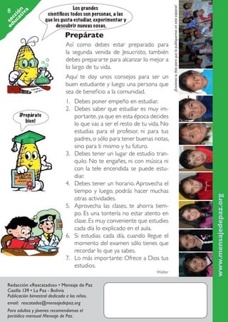 Prepárate
Así como debes estar preparado para
la segunda venida de Jesucristo, también
debes prepararte para alcanzar lo mejor a
lo largo de tu vida.
Aquí te doy unos consejos para ser un
buen estudiante y luego una persona que
sea de beneficio a la comunidad.

¡Prepárate
bien!

1.	 Debes poner empeño en estudiar.
2.	 Debes saber que estudiar es muy importante, ya que en esta época decides
lo que vas a ser el resto de tu vida. No
estudias para el profesor, ni para tus
padres, o sólo para tener buenas notas,
sino para ti mismo y tu futuro.
3.	 Debes tener un lugar de estudio tranquilo. No te engañes, ni con música ni
con la tele encendida se puede estudiar.
4.	 Debes tener un horario. Aprovecha el
tiempo y luego, podrás hacer muchas
otras actividades.
5.	 Aprovecha las clases, te ahorra tiempo. Es una tontería no estar atento en
clase. Es muy conveniente que estudies
cada día lo explicado en el aula.
6.	 Si estudias cada día, cuando llegue el
momento del examen sólo tienes que
recordar lo que ya sabes.
7.	 Lo más importante: Ofrece a Dios tus
estudios.
Walter

www.mensajedepaz.org

Los grandes
científicos todos son personas, a las
que les gusta estudiar, experimentar y
descubrir nuevas cosas.

¡Envíanos tu foto para que la publiquemos en este espacio!

ed se
uc cci
at ón
iv
a

8

Redacción «Rescatados» • Mensaje de Paz
Casilla 139 • La Paz - Bolivia
Publicación bimestral dedicada a los niños.
email: rescatados@mensajedepaz.org
Para adultos y jóvenes recomendamos el
periódico mensual Mensaje de Paz.
Rescatados_38.indd 8

01.09.11 19:44

 