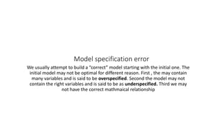 Model specification error
We usually attempt to build a “correct” model starting with the initial one. The
initial model may not be optimal for different reason. First , the may contain
many variables and is said to be overspecified. Second the model may not
contain the right variables and is said to be as underspecified. Third we may
not have the correct mathmaical relationship
 