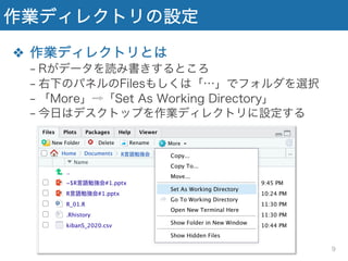 作業ディレクトリの設定
❖ 作業ディレクトリとは
− Rがデータを読み書きするところ
− 右下のパネルのFilesもしくは「…」でフォルダを選択
− 「More」⇨「Set As Working Directory」
− 今日はデスクトップを作業ディレクトリに設定する
9
 