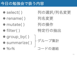 今日の勉強会で扱う内容
l select( ) 列の選択/列名変更
l rename( ) 列名変更
l mutate( ) 列の操作
l filter( ) 特定行の抽出
l group_by( )
l summarize( )
l %>% コードの連結
グループ集計
13
 