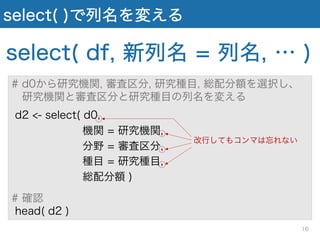 select( )で列名を変える
select( df, 新列名 = 列名, … )
# d0から研究機関, 審査区分, 研究種目, 総配分額を選択し、
研究機関と審査区分と研究種目の列名を変える
d2 <- select( d0,
機関 = 研究機関,
分野 = 審査区分,
種目 = 研究種目,
総配分額 )
# 確認
head( d2 )
改行してもコンマは忘れない
16
 