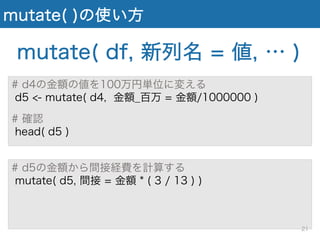mutate( )の使い方
# d4の金額の値を100万円単位に変える
d5 <- mutate( d4, 金額_百万 = 金額/1000000 )
# 確認
head( d5 )
mutate( df, 新列名 = 値, … )
# d5の金額から間接経費を計算する
mutate( d5, 間接 = 金額 * ( 3 / 13 ) )
21
 
