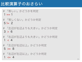 比較演算子のおさらい
# 「等しい」かどうかを判定
1 == 1
# 「等しくない」かどうか判定
5 != 2
# 「左辺が右辺よりも大きい」かどうか判定
3 > 6
# 「右辺が左辺よりも大きい」かどうか判定
1 < 4
# 「左辺が右辺以上」かどうか判定
5 >= 8
# 「右辺が左辺以上」かどうか判定
1 <= 4
24
 