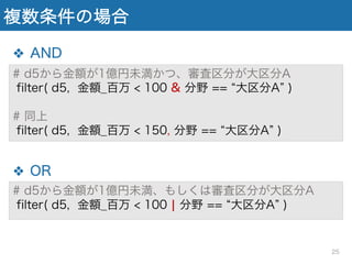 ❖ AND
❖ OR
複数条件の場合
# d5から金額が1億円未満かつ、審査区分が大区分A
filter( d5, 金額_百万 < 100 & 分野 == 大区分A )
# 同上
filter( d5, 金額_百万 < 150, 分野 == 大区分A )
# d5から金額が1億円未満、もしくは審査区分が大区分A
filter( d5, 金額_百万 < 100 ¦ 分野 == 大区分A )
25
 