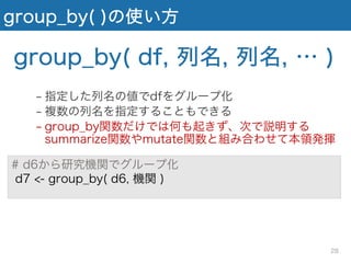 group_by( )の使い方
# d6から研究機関でグループ化
d7 <- group_by( d6, 機関 )
group_by( df, 列名, 列名, … )
− 指定した列名の値でdfをグループ化
− 複数の列名を指定することもできる
− group_by関数だけでは何も起きず、次で説明する
summarize関数やmutate関数と組み合わせて本領発揮
28
 