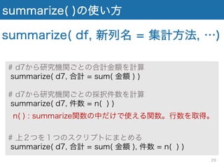 summarize( )の使い方
# d7から研究機関ごとの合計金額を計算
summarize( d7, 合計 = sum( 金額 ) )
# d7から研究機関ごとの採択件数を計算
summarize( d7, 件数 = n( ) )
n( ) : summarize関数の中だけで使える関数。行数を取得。
# 上２つを１つのスクリプトにまとめる
summarize( d7, 合計 = sum( 金額 ), 件数 = n( ) )
summarize( df, 新列名 = 集計方法, …)
29
 