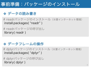 事前準備：パッケージのインストール
❖ データの読み書き
❖ データフレームの操作
# readrパッケージのインストール（※要インターネット環境）
install.packages( readr )
# readrパッケージの呼び出し
library( readr )
# dplyrパッケージのインストール（※要インターネット環境）
install.packages( dplyr )
# dplyrパッケージの呼び出し
library( dplyr )
3
 