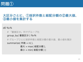 問題①
大区分ごとに、①採択件数と総配分額の②最大値、
③最小値を集計する
d0 %>%
# 「審査区分」列でグループ化
group_by( 審査区分 ) %>%
# グループごとに採択件数と総配分額の最大値、最小値を集計
summarize( 件数 = n( ),
最大 = max( 総配分額 ),
最小 = min( 総配分額 ) )
45
 