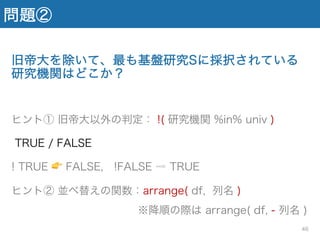 問題②
旧帝大を除いて、最も基盤研究Sに採択されている
研究機関はどこか？
ヒント① 旧帝大以外の判定： !( 研究機関 %in% univ )
TRUE / FALSE
! TRUE 👉 FALSE, !FALSE ⇨ TRUE
ヒント② 並べ替えの関数：arrange( df, 列名 )
※降順の際は arrange( df, - 列名 )
46
 