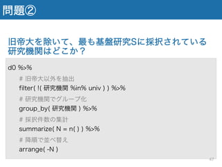 問題②
旧帝大を除いて、最も基盤研究Sに採択されている
研究機関はどこか？
d0 %>%
# 旧帝大以外を抽出
filter( !( 研究機関 %in% univ ) ) %>%
# 研究機関でグループ化
group_by( 研究機関 ) %>%
# 採択件数の集計
summarize( N = n( ) ) %>%
# 降順で並べ替え
arrange( -N )
47
 
