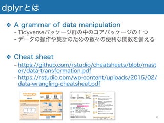 dplyrとは
❖ A grammar of data manipulation
− Tidyverseパッケージ群の中のコアパッケージの１つ
− データの操作や集計のための数々の便利な関数を備える
❖ Cheat sheet
− https://github.com/rstudio/cheatsheets/blob/mast
er/data-transformation.pdf
− https://rstudio.com/wp-content/uploads/2015/02/
data-wrangling-cheatsheet.pdf
6
 