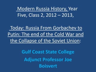 Modern Russia History, Year
    Five, Class 2, 2012 – 2013,

 Today: Russia From Gorbachev to
Putin: The end of the Cold War and
 the Collapse of the Soviet Union:

      Gulf Coast State College
       Adjunct Professor Joe
             Boisvert
 