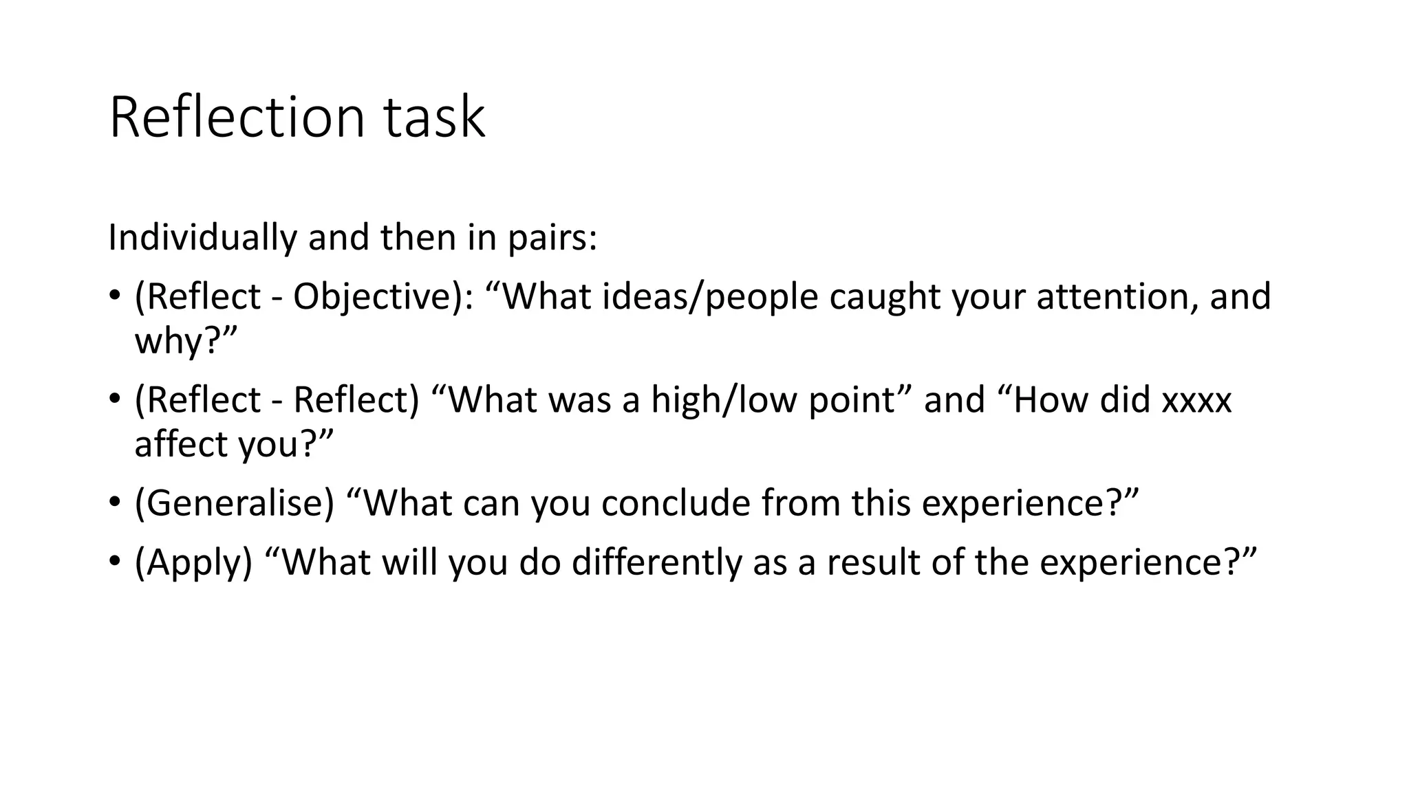Reflection task
Individually and then in pairs:
• (Reflect - Objective): “What ideas/people caught your attention, and
why?”
• (Reflect - Reflect) “What was a high/low point” and “How did xxxx
affect you?”
• (Generalise) “What can you conclude from this experience?”
• (Apply) “What will you do differently as a result of the experience?”
 