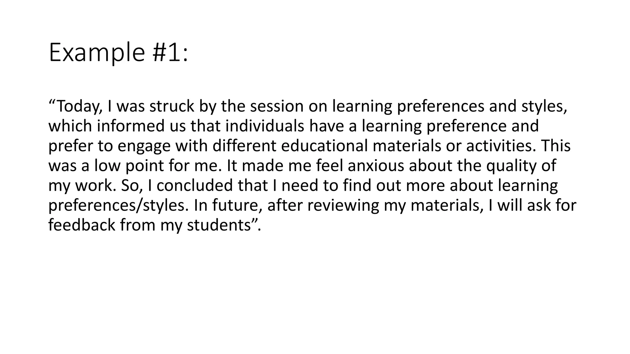 Example #1:
“Today, I was struck by the session on learning preferences and styles,
which informed us that individuals have a learning preference and
prefer to engage with different educational materials or activities. This
was a low point for me. It made me feel anxious about the quality of
my work. So, I concluded that I need to find out more about learning
preferences/styles. In future, after reviewing my materials, I will ask for
feedback from my students”.
 