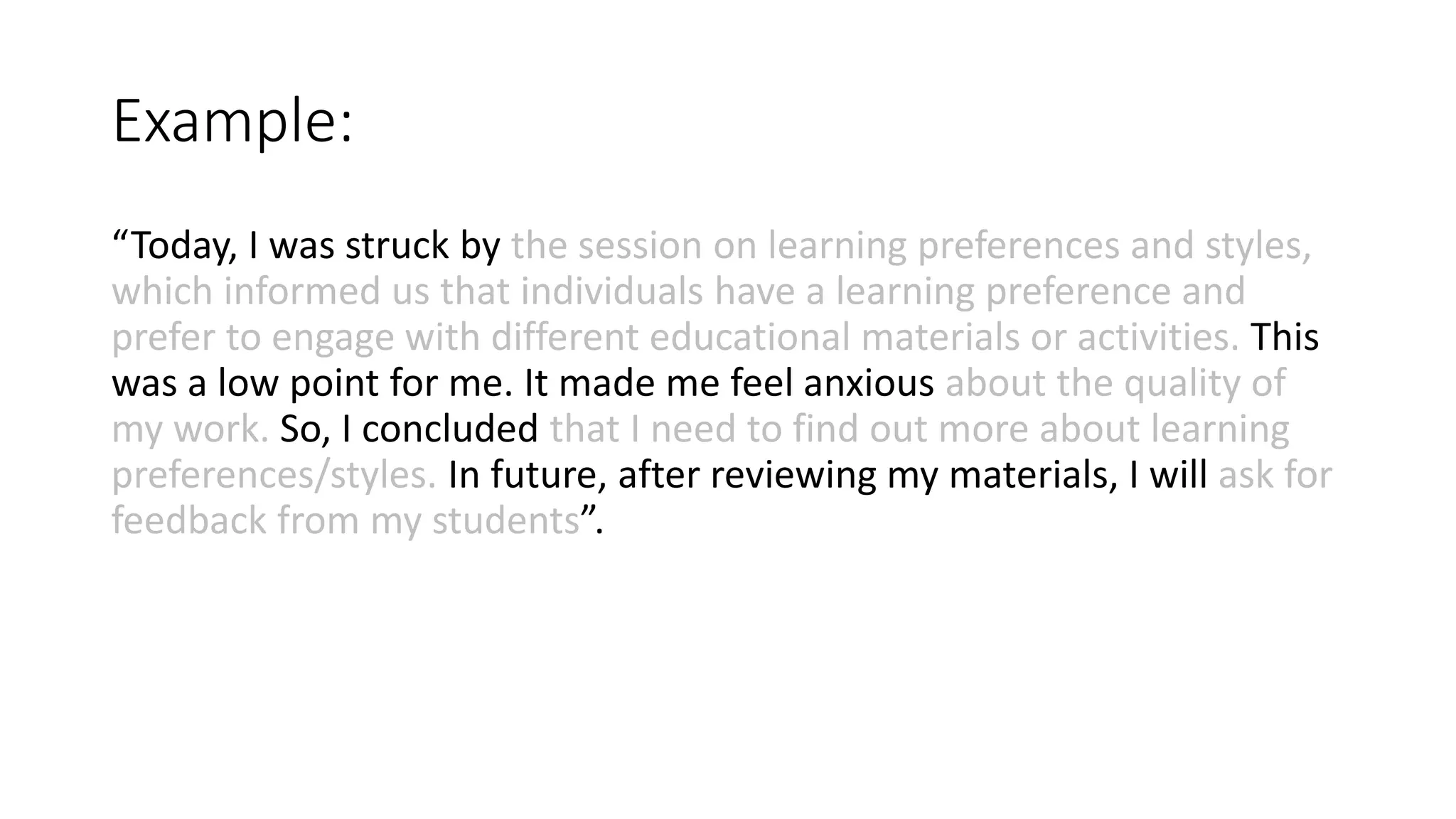 Example:
“Today, I was struck by the session on learning preferences and styles,
which informed us that individuals have a learning preference and
prefer to engage with different educational materials or activities. This
was a low point for me. It made me feel anxious about the quality of
my work. So, I concluded that I need to find out more about learning
preferences/styles. In future, after reviewing my materials, I will ask for
feedback from my students”.
 