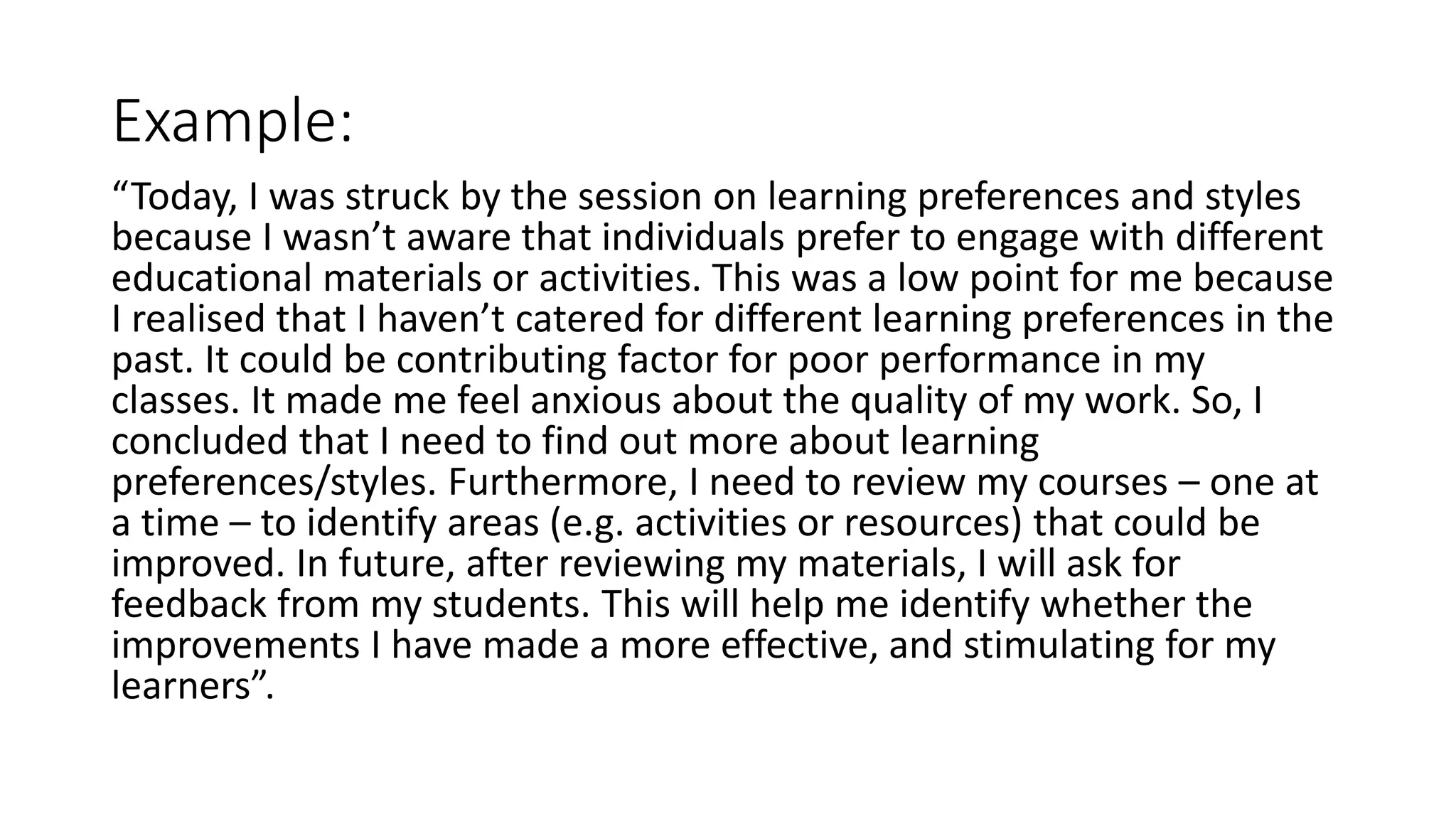 Example:
“Today, I was struck by the session on learning preferences and styles
because I wasn’t aware that individuals prefer to engage with different
educational materials or activities. This was a low point for me because
I realised that I haven’t catered for different learning preferences in the
past. It could be contributing factor for poor performance in my
classes. It made me feel anxious about the quality of my work. So, I
concluded that I need to find out more about learning
preferences/styles. Furthermore, I need to review my courses – one at
a time – to identify areas (e.g. activities or resources) that could be
improved. In future, after reviewing my materials, I will ask for
feedback from my students. This will help me identify whether the
improvements I have made a more effective, and stimulating for my
learners”.
 