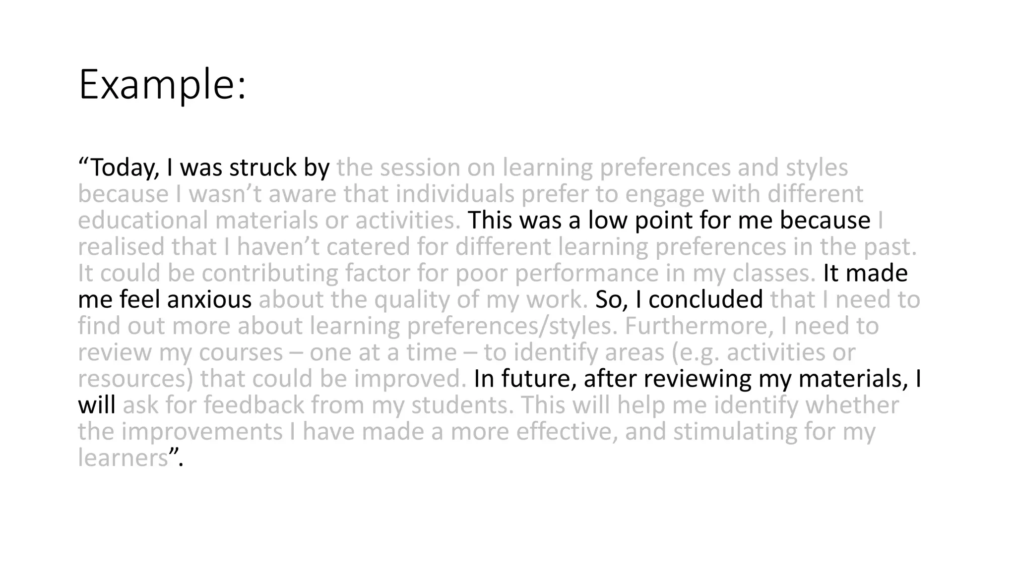 Example:
“Today, I was struck by the session on learning preferences and styles
because I wasn’t aware that individuals prefer to engage with different
educational materials or activities. This was a low point for me because I
realised that I haven’t catered for different learning preferences in the past.
It could be contributing factor for poor performance in my classes. It made
me feel anxious about the quality of my work. So, I concluded that I need to
find out more about learning preferences/styles. Furthermore, I need to
review my courses – one at a time – to identify areas (e.g. activities or
resources) that could be improved. In future, after reviewing my materials, I
will ask for feedback from my students. This will help me identify whether
the improvements I have made a more effective, and stimulating for my
learners”.
 
