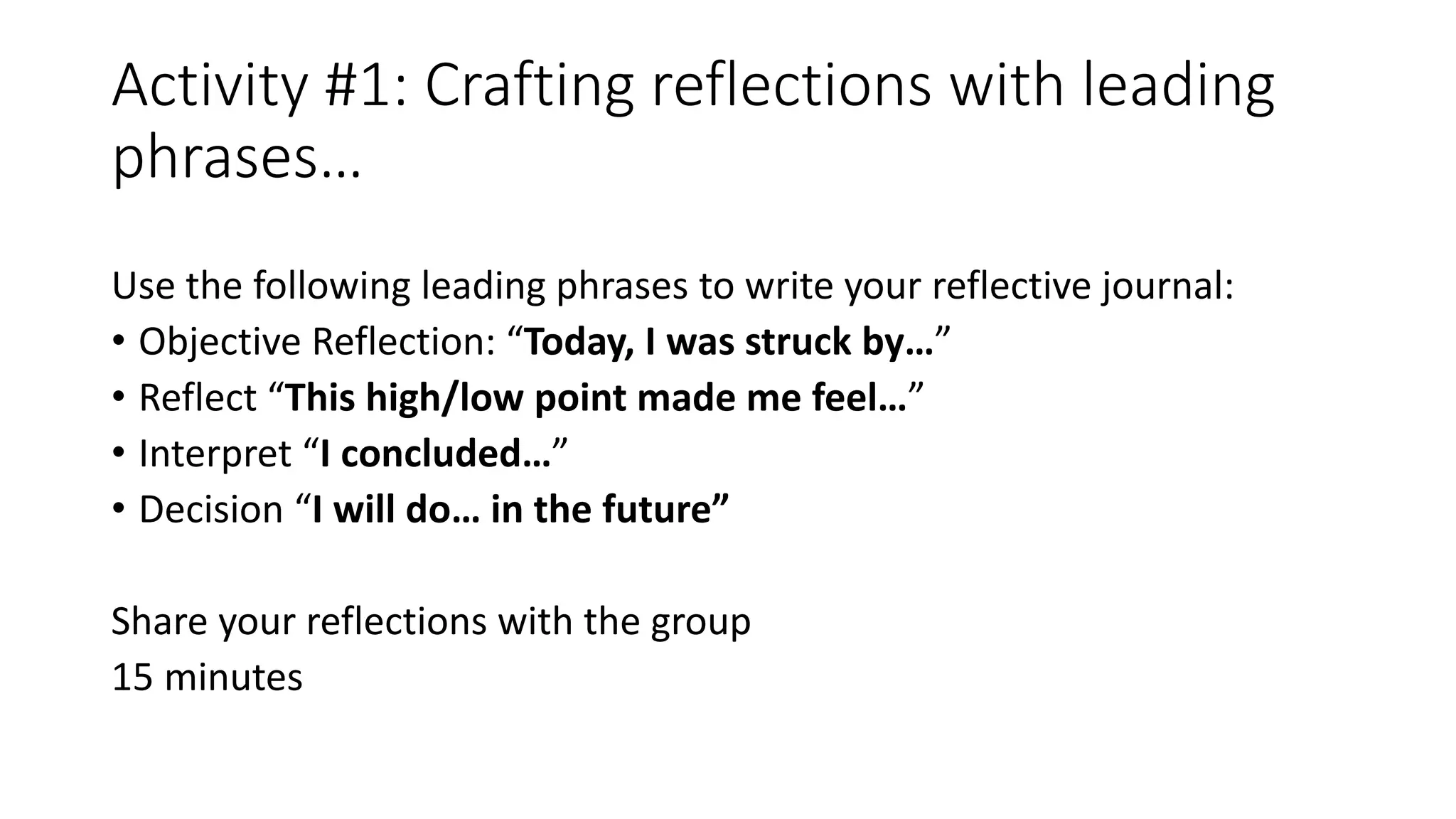Activity #1: Crafting reflections with leading
phrases…
Use the following leading phrases to write your reflective journal:
• Objective Reflection: “Today, I was struck by…”
• Reflect “This high/low point made me feel…”
• Interpret “I concluded…”
• Decision “I will do… in the future”
Share your reflections with the group
15 minutes
 