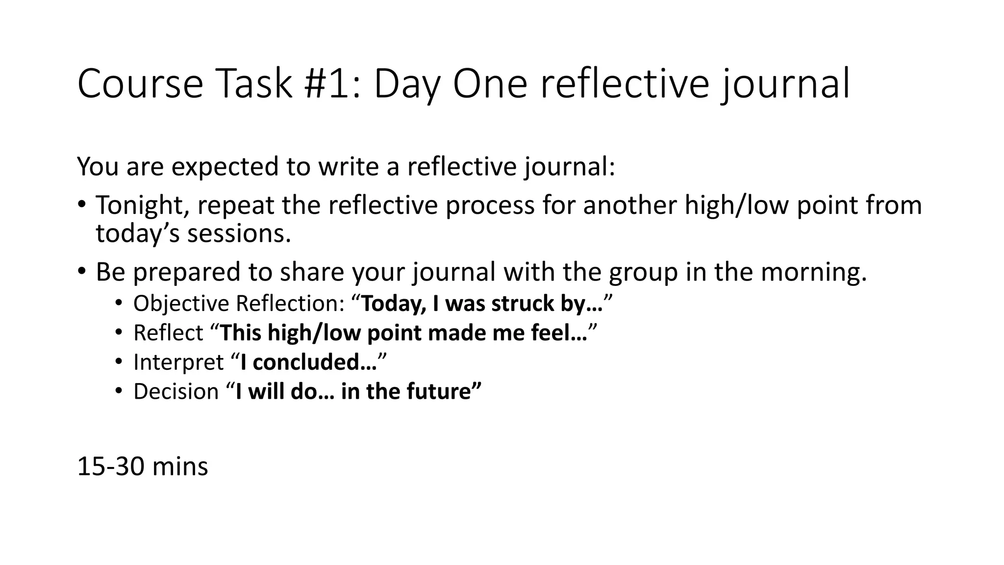 Course Task #1: Day One reflective journal
You are expected to write a reflective journal:
• Tonight, repeat the reflective process for another high/low point from
today’s sessions.
• Be prepared to share your journal with the group in the morning.
• Objective Reflection: “Today, I was struck by…”
• Reflect “This high/low point made me feel…”
• Interpret “I concluded…”
• Decision “I will do… in the future”
15-30 mins
 
