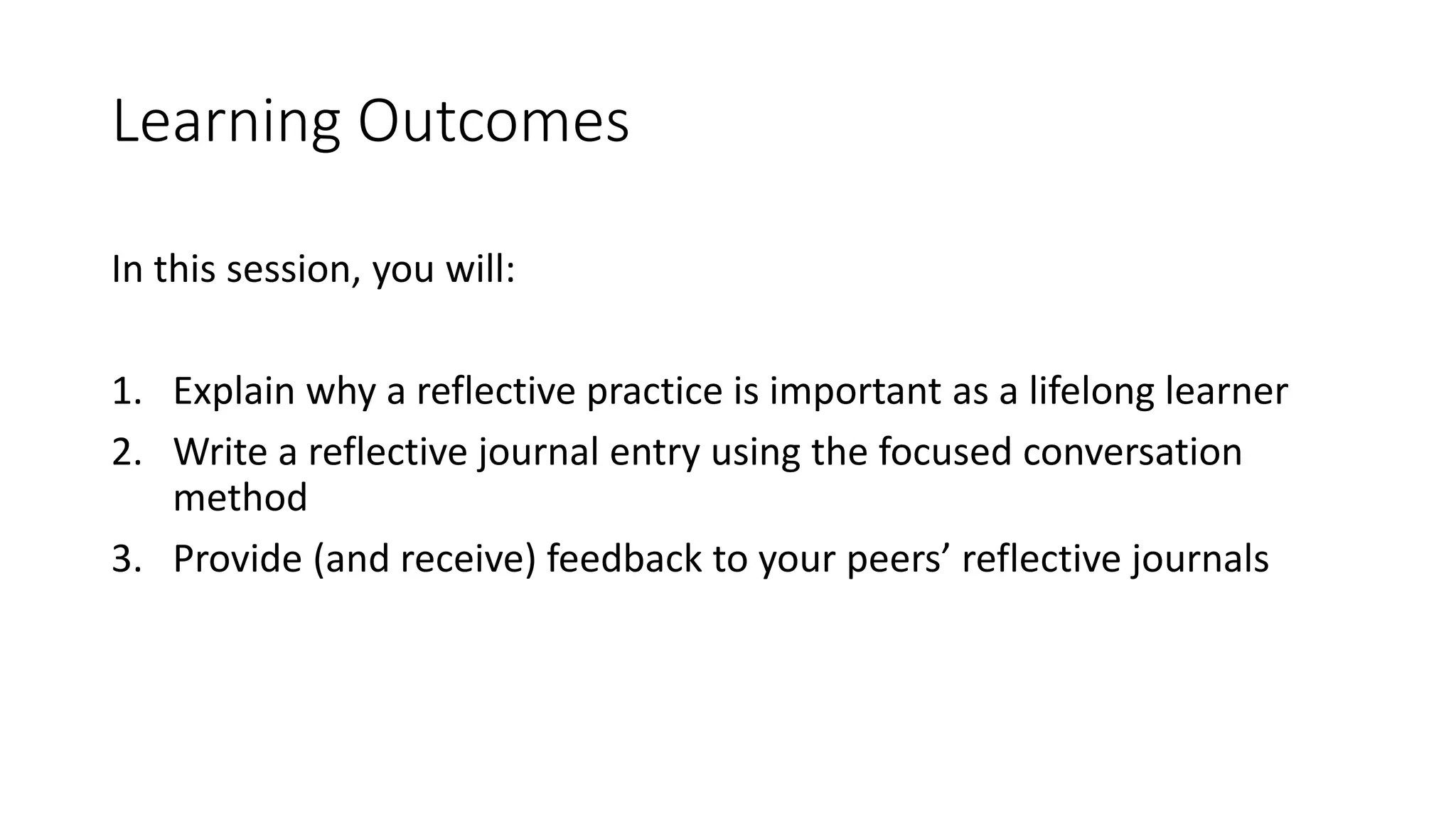 Learning Outcomes
In this session, you will:
1. Explain why a reflective practice is important as a lifelong learner
2. Write a reflective journal entry using the focused conversation
method
3. Provide (and receive) feedback to your peers’ reflective journals
 