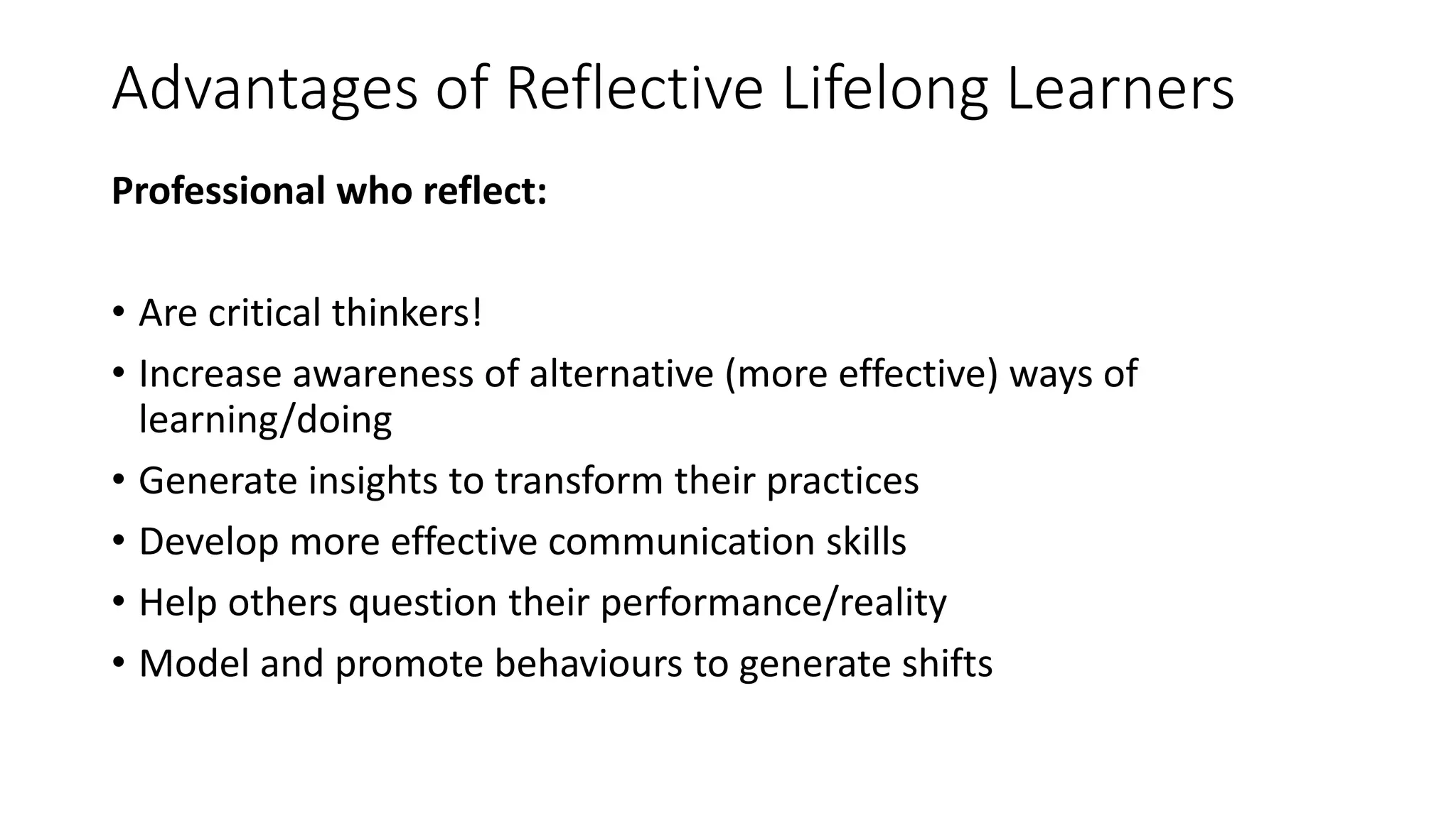 Advantages of Reflective Lifelong Learners
Professional who reflect:
• Are critical thinkers!
• Increase awareness of alternative (more effective) ways of
learning/doing
• Generate insights to transform their practices
• Develop more effective communication skills
• Help others question their performance/reality
• Model and promote behaviours to generate shifts
 