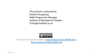 This work is licensed under a Creative Commons Attribution-
Non-commercial ShareAlike 3.0
28/09/2016 20
The content is authored by:
Siobhan Duvigneau,
AURA Programme Manager,
Institute of Development Studies
S.Duvigneau@ids.ac.uk
 