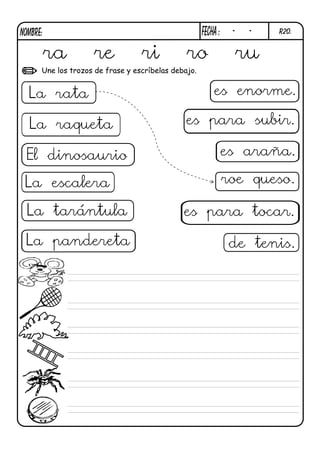 NOMBRE:                                              FECHa :    -    -   R20.


          ra        re            ri           ro                   ru
      Une los trozos de frase y escríbelas debajo.


  La rata                                                es enorme.

  La raqueta                                   es para subir.

 El dinosaurio                                                 es araña.

 La escalera                                                   roe queso.

 La tarántula                                 es para tocar.

 La pandereta                                                   de tenis.
 