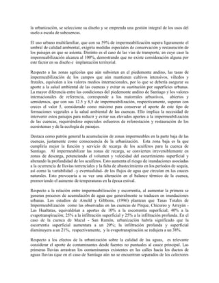 la urbanización, se seleccione su diseño y se emprenda una gestión integral de los usos del
suelo a escala de subcuencas.
El uso urbano multifamiliar, que con su 59% de impermeabilización supera ligeramente el
umbral de calidad ambiental, exigiría medidas especiales de conservación y restauración de
los paisajes en que se asienta. Distinto es el caso de las vías de transporte, en cuyo caso la
impermeabilización alcanza al 100%, demostrando que no existe consideración alguna por
este factor en su diseño e implantación territorial.
Respecto a las zonas agrícolas que aún subsisten en el piedemonte andino, las tasas de
impermeabilización de los campos que aún mantienen cultivos intensivos, viñedos y
frutales, equivalen a los valores medios internacionales, por lo que se debería asegurar su
aporte a la salud ambiental de las cuencas y evitar su sustitución por superficies urbanas.
La mayor diferencia entre las condiciones del piedemonte andino de Santiago y los valores
internacionales de referencia, corresponde a los matorrales arbustivos, abiertos y
semidensos, que con sus 12.5 y 8,5 de impermeabilización, respectivamente, superan con
creces el valor 5, considerado como máximo para conservar el aporte de este tipo de
formaciones vegetales a la salud ambiental de las cuencas. Ello implica la necesidad de
intervenir estos paisajes para reducir y evitar sus elevados aportes a la impermeabilización
de las cuencas, requiriéndose especiales esfuerzos de reforestación y restauración de los
ecosistemas y de la ecología de paisajes.
Destaca como patrón general la acumulación de zonas impermeables en la parte baja de las
cuencas, justamente como consecuencia de la urbanización. Esta zona baja es la que
cumpliría mejor la función y servicio de recarga de los acuíferos para la cuenca de
Santiago. Al impermeabilizar las zonas de recarga, se convierten irreversiblemente en
zonas de descarga, potenciando el volumen y velocidad del escurrimiento superficial y
alterando la profundidad de los acuíferos. Esto aumenta el riesgo de inundaciones asociadas
a la ocurrencia de lluvias torrenciales y la falta de abastecimiento en los períodos de sequía,
así como la variabilidad –y eventualidad- de los flujos de agua que circulan en los cauces
naturales. Esto provocaría a su vez una alteración en el balance térmico de la cuenca,
promoviendo el aumento de temperaturas en la época estival.
Respecto a la relación entre impermeabilización y escorrentía, al aumentar la primera se
generan procesos de acumulación de agua que generalmente se traducen en inundaciones
urbanas. Los estudios de Arnold y Gibbons, (1996) plantean que Tasas Totales de
Impermeabilización como las observadas en las cuencas de Pirque, Chicureo y Arrayán -
Las Hualtatas, equivaldrían a aportes de 10% a la escorrentía superficial; 40% a la
evapotranspiración; 25% a la infiltración superficial y 25% a la infiltración profunda. En el
caso de la cuenca de Macul - San Ramón, urbanización habría significado que la
escorrentía superficial aumentara a un 20%; la infiltración profunda y superficial
disminuyera a un 21%, respectivamente, y la evapotranspiración se redujera a un 38%.
Respecto a los efectos de la urbanización sobre la calidad de las aguas, es relevante
considerar el aporte de contaminantes desde fuentes no puntuales al cauce principal. Las
primeras lluvias arrastran los contaminantes existentes en las calles hacia los ductos de
aguas lluvias (que en el caso de Santiago aún no se encuentran separados de los colectores
 