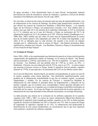 de aguas servidas), o bien directamente hacia el cauce fluvial, incorporando material
proveniente de restos de neumáticos, aceites de vehículos, y químicos y tóxicos de distinta
naturaleza.(Van Bohemen and Janssen Van de Laak, 2003)
Por otro lado, se observan dos clases de relación entre las tasas de impermeabilización y las
de urbanización en las cuencas de Santiago. En primer lugar proporciones cercanas a 0,6,
que ofrecen las cuencas de Arrayán-Las Hualtatas y Macul-San Ramón; y en segundo
lugar, las de Chicureo y Pirque, con proporciones cercanas a 0,3. Esto implica para el
primer caso que cada 5,0 % de aumento de la superficie urbanizada, el ATI se incrementa
en 1,5 %; mientras que en el caso de Chicureo y Pirque un incremento del 5,0 % de
urbanización implica un 3,0 % de aumento en el ATI. Diversas fuentes (Zandbergen et al.,
2000; May, 2001) señalan que por sobre 10 como tasa de impermeabilización la cuenca
pasa de un estado natural a uno impactado; por sobre 30, el medio está degradado, y por
sobre el 45, es inhóspito para la vida silvestre. De acuerdo a los niveles de impacto
causados por la urbanización, sólo la cuenca de Macul - San Ramón presentaría daños
significativos, mientras que Arrayán – Las Hualtatas, Chicureo y Pirque se encontrarían aun
en una situación de bajo impacto.
3.3. Ecología de Paisajes
Entre 1989 y 2003, se ha experimentado una disminución general en el área total de parches
vegetacionales del piedemonte andino de Santiago: en la cuenca de Macul - San Ramón
ésta ha alcanzado a 2.294 ha, equivalentes a un 34% de la superficie. Le sigue la cuenca
de Arrayán - Las Hualtatas con una pérdida total de 1.789 ha, es decir, un 28%, y
finalmente, Chicureo con una reducción total de 752 ha, esto es un 17%. La única cuenca
que presenta el proceso inverso es Pirque, donde la superficie total de parches vegetales
aumentó en 779 ha. lo que equivale a un incremento del 3,4% en los últimos catorce años.
En el caso de Macul-San Ramón (fig.9), los parches correspondientes al sector sur-este de
la cuenca, ocupados como tierras agrícolas, han disminuido significativamente como
producto de la urbanización, transformando lo que fue un continuo vegetal en paisajes
fragmentados y aislados. En las cuencas de Chicureo y Arrayán-Las Hualtatas la
urbanización ha sido también el principal factor de fragmentación y reducción de los
parches vegetales, que en el primer caso, correspondían a tierras agrícolas ubicadas en la
parte baja de la cuenca; en el segundo caso se trataba de bosques esclerófilos localizados en
los bordes de los cauces. En el caso de Pirque, la conservación de las áreas agrícolas y la
urbanización de muy baja densidad no han afectado mayormente a la ecología del paisaje.
La tabla presenta una síntesis de la evolución de los atributos espaciales de los parches
vegetales entre 1989 y 2003. La cuenca de mayor urbanización (Macul-San Ramón) ha
disminuido la superficie total ocupada por parches vegetales en un 34% en dicho período,
seguida de Arrayán-Las Hualtatas con 28% y Chicureo con 17%. Sólo la cuenca de Pirque
ha aumentado su superficie vegetada en un 3,4%. La urbanización está produciendo la
desertificación de esta cuenca mediterránea, en circunstancias que lo que mas requeriría
sería mantener o aumentar las cubiertas vegetadas.
 