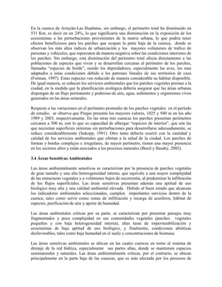 En la cuenca de Arrayán-Las Hualtatas, sin embargo, el perímetro total ha disminuido en
531 Km, es decir en un 24%, lo que significaría una disminución en la exposición de los
ecosistemas a las perturbaciones provenientes de la matriz urbana, lo que podría tener
efectos beneficiosos para los parches que ocupan la parte baja de la cuenca, donde se
observan los más altos índices de urbanización y los mayores volúmenes de trafico de
personas y vehículos, que repercuten de manera negativa sobre las condiciones interiores de
los parches. Sin embargo, esta disminución del perímetro total afecta directamente a las
poblaciones de especies que viven y se desarrollan cercanas al perímetro de los parches,
llamadas “especies de borde”, siendo los depredadores, especialmente las aves, los mas
adaptados a estas condiciones debido a los patrones lineales de sus territorios de caza
(Forman, 1997). Estas especies ven reducido de manera considerable su hábitat disponible.
De igual manera, se reducen los servicios ambientales que los parches vegetales prestan a la
ciudad, en la medida que la planificación ecológica debería asegurar que las áreas urbanas
dispongan de un flujo permanente y poderoso de aire, agua, sedimentos y organismos vivos
generados en las áreas neturales.
Respecto a las variaciones en el perímetro promedio de los parches vegetales en el período
de estudio, se observa que Pirque presenta los mayores valores, 1025 y 940 m en los año
1989 y 2003, respectivamente. En las otras tres cuencas los parches presentan perímetros
cercanos a 500 m, con lo que su capacidad de albergar “especies de interior”, que son las
que necesitan superficies mínimas sin perturbaciones para desarrollarse adecuadamente, se
reduce considerablemente (Sukopp, 1991). Otro tanto debería ocurrir con la cantidad y
calidad de los servicios ambientales que ofertan a la salud de la ciudad. Los parches de
formas y bordes complejos e irregulares, de mayor perímetro, tienen una mayor presencia
en los sectores altos y están asociados a los procesos naturales (Burel y Baudry, 2002).
3.4 Áreas Sensitivas Ambientales
Las áreas ambientalmente sensitivas se caracterizan por la presencia de parches vegetales
de gran tamaño y una alta heterogeneidad interna, que equivale a una mayor complejidad
de las estructuras vegetales y a volúmenes bajos de escorrentía, al predominar la infiltración
de los flujos superficiales. Las áreas sensitivas presentan además una aptitud de uso
biológico muy alta y una calidad ambiental elevada. Debido al buen estado que alcanzan
los indicadores ambientales seleccionados, cumplen importantes servicios dentro de la
cuenca, tales como servir como zonas de infiltración y recarga de acuíferos, hábitat de
especies, purificación de aire y aporte de humedad.
Las áreas ambientales críticas por su parte, se caracterizan por presentar paisajes muy
fragmentados y poca complejidad en sus comunidades vegetales (parches vegetales
pequeños y con baja heterogeneidad interna), altas tasas de impermeabilización y
ecosistemas de baja aptitud de uso biológico, y finalmente, condiciones abióticas
desfavorables, tales como baja humedad en el suelo y concentraciones de biomasa.
Las áreas sensitivas ambientales se ubican en las cuatro cuencas en torno al sistema de
drenaje de la red hídrica, especialmente sus partes altas, donde se mantienen espacios
seminaturales y naturales. Las áreas ambientalmente críticas, por el contrario, se ubican
principalmente en la parte baja de las cuencas, que es más afectada por los procesos de
 