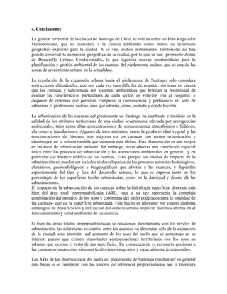 4. Conclusiones
La gestión territorial de la ciudad de Santiago de Chile, se realiza sobre un Plan Regulador
Metropolitano, que no considera a la cuenca ambiental como marco de referencia
geográfico explícito para la ciudad. A su vez, dichos instrumentos territoriales no han
podido controlar la expansión geográfica de la ciudad, por lo que se han propuesto Zonas
de Desarrollo Urbano Condicionados, lo que significa nuevas oportunidades para la
planificación y gestión ambiental de las cuencas del piedemonte andino, que es una de las
zonas de crecimiento urbano en la actualidad.
La regulación de la expansión urbana hacia el piedemonte de Santiago sólo considera
restricciones altitudinales, que son cada vez más difíciles de respetar, sin tener en cuenta
que las cuencas y subcuencas son sistemas ambientales que brindan la posibilidad de
evaluar las características particulares de cada sector, en relación con el conjunto, y
disponer de criterios que permitan comparar la conveniencia y pertinencia no sólo de
urbanizar el piedemonte andino, sino que además, cómo, cuándo y dónde hacerlo.
La urbanización de las cuencas del piedemonte de Santiago ha cambiado e incidido en la
calidad de los atributos territoriales de una ciudad severamente afectada por emergencias
ambientales, tales como altas concentraciones de contaminantes atmosféricos e hídricos,
aluviones e inundaciones. Algunos de esos atributos, como la productividad vegetal y las
concentraciones de biomasa son mayores en las cuencas con menor urbanización y
disminuyen en la misma medida que aumenta esta última. Esta disminución es aún mayor
en las áreas de urbanización reciente. Sin embargo, no se observa una correlación espacial
única entre los procesos de urbanización y las alteraciones ambientales en general, y en
particular del balance hídrico de las cuencas. Esto, porque los niveles de impacto de la
urbanización no pueden ser aislados ni desaclopados de los procesos naturales hidrológicos,
climáticos, geomorfológicos y biogeográficos que afectan a las cuencas, y dependen
especialmente del tipo y fase del desarrollo urbano, lo que se expresa tanto en los
porcentajes de las superficies totales urbanizadas, como en la densidad y diseño de las
urbanizaciones.
El impacto de la urbanización de las cuencas sobre la hidrología superficial depende más
bien del área total impermeabilizada (ATI), -que a su vez representa la compleja
combinación del mosaico de los usos y coberturas del suelo poderados para la totalidad de
las cuencas- que de la superficie urbanizada. Este hecho es relevante por cuanto distintas
estrategias de densificación y utilización del espacio urbano implican distintos efectos en el
funcionamiento y salud ambiental de las cuencas.
Si bien las áreas totales impermeabilizadas se relacionan directamente con los niveles de
urbanización, las diferencias existentes entre las cuencas no dependen sólo de la expansión
de la ciudad, sino también del conjunto de los usos del suelo que se conservan en su
interior, puesto que existen importantes compensaciones territoriales con los usos no
urbanos que ocupan el resto de sus superficies. En consecuencia, es necesario gestionar a
las cuencas urbanas como sistemas territoriales integrados y espacialmente jerarquizados.
Las ATIs de los diversos usos del suelo del piedemonte de Santiago resultan ser en general
más bajas si se comparan con los valores de referencia proporcionados por la literatura
 