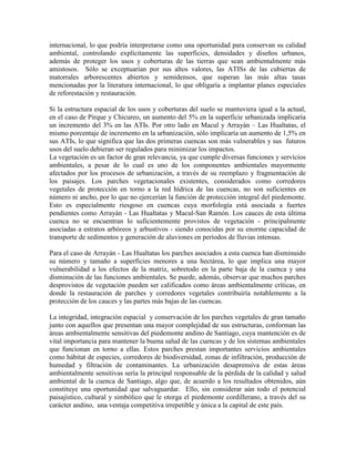 internacional, lo que podría interpretarse como una oportunidad para conservan su calidad
ambiental, controlando explícitamente las superficies, densidades y diseños urbanos,
además de proteger los usos y coberturas de las tierras que sean ambientalmente más
amistosos. Sólo se exceptuarían por sus altos valores, las ATISs de las cubiertas de
matorrales arborescentes abiertos y semidensos, que superan las más altas tasas
mencionadas por la literatura internacional, lo que obligaría a implantar planes especiales
de reforestación y restauración.
Si la estructura espacial de los usos y coberturas del suelo se mantuviera igual a la actual,
en el caso de Pirque y Chicureo, un aumento del 5% en la superficie urbanizada implicaría
un incremento del 3% en las ATIs. Por otro lado en Macul y Arrayán – Las Hualtatas, el
mismo porcentaje de incremento en la urbanización, sólo implicaría un aumento de 1,5% en
sus ATIs, lo que significa que las dos primeras cuencas son más vulnerables y sus futuros
usos del suelo debieran ser regulados para minimizar los impactos.
La vegetación es un factor de gran relevancia, ya que cumple diversas funciones y servicios
ambientales, a pesar de lo cual es uno de los componentes ambientales mayormente
afectados por los procesos de urbanización, a través de su reemplazo y fragmentación de
los paisajes. Los parches vegetacionales existentes, considerados como corredores
vegetales de protección en torno a la red hídrica de las cuencas, no son suficientes en
número ni ancho, por lo que no ejercerían la función de protección integral del piedemonte.
Esto es especialmente riesgoso en cuencas cuya morfología está asociada a fuertes
pendientes como Arrayán - Las Hualtatas y Macul-San Ramón. Los cauces de esta última
cuenca no se encuentran lo suficientemente provistos de vegetación - principalmente
asociadas a estratos arbóreos y arbustivos - siendo conocidas por su enorme capacidad de
transporte de sedimentos y generación de aluviones en períodos de lluvias intensas.
Para el caso de Arrayán - Las Hualtatas los parches asociados a esta cuenca han disminuido
su número y tamaño a superficies menores a una hectárea, lo que implica una mayor
vulnerabilidad a los efectos de la matriz, sobretodo en la parte baja de la cuenca y una
disminución de las funciones ambientales. Se puede, además, observar que muchos parches
desprovistos de vegetación pueden ser calificados como áreas ambientalmente críticas, en
donde la restauración de parches y corredores vegetales contribuiría notablemente a la
protección de los cauces y las partes más bajas de las cuencas.
La integridad, integración espacial y conservación de los parches vegetales de gran tamaño
junto con aquellos que presentan una mayor complejidad de sus estructuras, conforman las
áreas ambientalmente sensitivas del piedemonte andino de Santiago, cuya mantención es de
vital importancia para mantener la buena salud de las cuencas y de los sistemas ambientales
que funcionan en torno a ellas. Estos parches prestan importantes servicios ambientales
como hábitat de especies, corredores de biodiversidad, zonas de infiltración, producción de
humedad y filtración de contaminantes. La urbanización desaprensiva de estas áreas
ambientalmente sensitivas sería la principal responsable de la pérdida de la calidad y salud
ambiental de la cuenca de Santiago, algo que, de acuerdo a los resultados obtenidos, aún
constituye una oportunidad que salvaguardar. Ello, sin considerar aún todo el potencial
paisajístico, cultural y simbólico que le otorga el piedemonte cordillerano, a través del su
carácter andino, una ventaja competitiva irrepetible y única a la capital de este país.
 