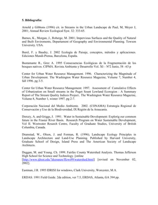 5. Bibliografía:
Arnold y Gibbons (1996) cit. in Streams in the Urban Landscape de Paul, M, Meyer J,
2001; Annual Review Ecological Syst. 32: 333-65.
Barnes, K., Morgan, J., Roberge, M. 2001; Impervious Surfaces and the Quality of Natural
and Built Enviroments, Departament of Geography and Environmental Planning. Towson
University. USA.
Burel, F. y Baudry, J. 2002 Ecología de Paisaje, conceptos, métodos y aplicaciones.
Ediciones Mundi-Prensa, Barcelona, España.
Bustamante R., Grez A. 1995 Consecuencias Ecológicas de la Fragmentación de los
bosques nativos. CIPMA. Revista Ambiente y Desarrollo Vol. XI – Nº2 Junio, 58 –63 p
Center for Urban Water Resource Management. 1996. Characterizing the Magnitude of
Urban Development. The Washington Water Resource Magazine, Volume 7, Number 4,
fall 1996. pg 3-5.
Center for Urban Water Resource Management. 1997. Assessment of Cumulative Effects
of Urbanization on Small streams in the Puget Sount Lowland Ecoregion : A Summary
Report of The Stream Quality Indices Project.. The Washington Water Resource Magazine,
Volume 8, Number 1, winter 1997. pg 2-7.
Corporación Nacional del Medio Ambiente. 2002. (CONAMA) Estrategia Regional de
Conservación y Uso de la Biodiversidad, IX Región de la Araucanía.
Dorcey, A. and Griggs, J. 1991. Water in Sustainable Development: Explorig our common
future in the Frasier River Basin. Research Program on Water Sustainable Development,
Vol II. Westwater Resarch Centre, Faculty of Graduate Studies, University of British
Columbia, Canada.
Dramstad, W., Olson, J. and Forman, R. (1996), Landscape Ecology Principles in
Landscape Architecture and Land-Use Planning. Published by Harvard University,
Graduate School of Design, Island Press and The American Society of Landscape
Architects.
Duggan, M. and Young. Ch. 1999. Fairfax County Watershed Analysis. Thomas Jefferson
High School for Science and Technology. [online
[http://www.tjhsst.edu/˜kkeranen/ffcws99/watershed.html] [revised on November 02,
2002].
Eastman, J.R. 1995 IDRISI for windows, Clark University, Worcester, M.A.
ERDAS. 1991 Field Guide. 2da edition, ver 7.5, ERDAS, Atlanta, GA 394 pp.
 