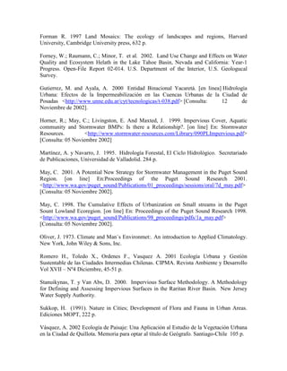 Forman R. 1997 Land Mosaics: The ecology of landscapes and regions, Harvard
University, Cambridge University press, 632 p.
Forney, W.; Raumann, C.; Minor, T. et al. 2002. Land Use Change and Effects on Water
Quality and Ecosystem Helath in the Lake Tahoe Basin, Nevada and California: Year-1
Progress. Open-File Report 02-014. U.S. Department of the Interior, U.S. Geologucal
Survey.
Gutierrez, M. and Ayala, A. 2000 Entidad Binacional Yacaretá. [en linea] Hidrología
Urbana: Efectos de la Impermeabilización en las Cuencas Urbanas de la Ciudad de
Posadas <http://www.unne.edu.ar/cyt/tecnologicas/t-038.pdf> [Consulta: 12 de
Noviembre de 2002].
Horner, R.; May, C.; Livingston, E. And Maxted, J. 1999. Impervious Cover, Aquatic
community and Stormwater BMPs: Is there a Relationship?. [on line] En: Stormwater
Resources. <http://www.stormwater-resources.com/Library/090PLImpervious.pdf>
[Consulta: 05 Noviembre 2002]
Martínez, A. y Navarro, J. 1995. Hidrología Forestal, El Ciclo Hidrológico. Secretariado
de Publicaciones, Universidad de Valladolid. 284 p.
May, C. 2001. A Potential New Strategy for Stormwater Management in the Puget Sound
Region. [on line] En:Proceedings of the Puget Sound Research 2001.
<http://www.wa.gov/puget_sound/Publications/01_proceedings/sessions/oral/7d_may.pdf>
[Consulta: 05 Noviembre 2002].
May, C. 1998. The Cumulative Effects of Urbanization on Small streams in the Puget
Sount Lowland Ecoregion. [on line] En: Proceedings of the Puget Sound Research 1998.
<http://www.wa.gov/puget_sound/Publications/98_proceedings/pdfs/1a_may.pdf>
[Consulta: 05 Noviembre 2002].
Oliver, J. 1973. Climate and Man`s Environmet:. An introduction to Applied Climatology.
New York, John Wiley & Sons, Inc.
Romero H., Toledo X., Ordenes F., Vasquez A. 2001 Ecología Urbana y Gestión
Sustentable de las Ciudades Intermedias Chilenas. CIPMA. Revista Ambiente y Desarrollo
Vol XVII – Nº4 Diciembre, 45-51 p.
Stanuikynas, T. y Van Abs, D. 2000. Impervious Surface Methodology. A Methodology
for Defining and Assessing Impervious Surfaces in the Raritan River Basin. New Jersey
Water Supply Authority.
Sukkop, H. (1991). Nature in Cities; Development of Flora and Fauna in Urban Areas.
Ediciones MOPT, 222 p.
Vásquez, A. 2002 Ecología de Paisaje: Una Aplicación al Estudio de la Vegetación Urbana
en la Ciudad de Quillota. Memoria para optar al título de Geógrafo. Santiago-Chile 105 p.
 