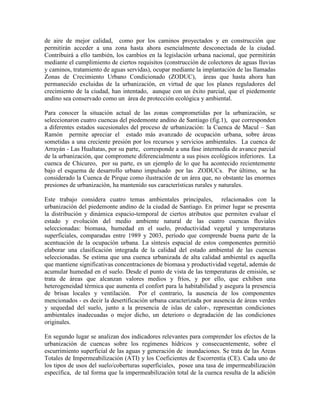 de aire de mejor calidad, como por los caminos proyectados y en construcción que
permitirán acceder a una zona hasta ahora esencialmente desconectada de la ciudad.
Contribuirá a ello también, los cambios en la legislación urbana nacional, que permitirán
mediante el cumplimiento de ciertos requisitos (construcción de colectores de aguas lluvias
y caminos, tratamiento de aguas servidas), ocupar mediante la implantación de las llamadas
Zonas de Crecimiento Urbano Condicionado (ZODUC), áreas que hasta ahora han
permanecido excluidas de la urbanización, en virtud de que los planes reguladores del
crecimiento de la ciudad, han intentado, aunque con un éxito parcial, que el piedemonte
andino sea conservado como un área de protección ecológica y ambiental.
Para conocer la situación actual de las zonas comprometidas por la urbanización, se
seleccionaron cuatro cuencas del piedemonte andino de Santiago (fig.1), que corresponden
a diferentes estados sucesionales del proceso de urbanización: la Cuenca de Macul – San
Ramón permite apreciar el estado más avanzado de ocupación urbana, sobre áreas
sometidas a una creciente presión por los recursos y servicios ambientales. La cuenca de
Arrayán - Las Hualtatas, por su parte, corresponde a una fase intermedia de avance parcial
de la urbanización, que compromete diferencialmente a sus pisos ecológicos inferiores. La
cuenca de Chicureo, por su parte, es un ejemplo de lo que ha acontecido recientemente
bajo el esquema de desarrollo urbano impulsado por las ZODUCs. Por último, se ha
considerado la Cuenca de Pirque como ilustración de un área que, no obstante las enormes
presiones de urbanización, ha mantenido sus características rurales y naturales.
Este trabajo considera cuatro temas ambientales principales, relacionados con la
urbanización del piedemonte andino de la ciudad de Santiago. En primer lugar se presenta
la distribución y dinámica espacio-temporal de ciertos atributos que permiten evaluar el
estado y evolución del medio ambiente natural de las cuatro cuencas fluviales
seleccionadas: biomasa, humedad en el suelo, productividad vegetal y temperaturas
superficiales, comparadas entre 1989 y 2003, período que comprende buena parte de la
acentuación de la ocupación urbana. La síntesis espacial de estos componentes permitió
elaborar una clasificación integrada de la calidad del estado ambiental de las cuencas
seleccionadas. Se estima que una cuenca urbanizada de alta calidad ambiental es aquella
que mantiene significativas concentraciones de biomasa y productividad vegetal, además de
acumular humedad en el suelo. Desde el punto de vista de las temperaturas de emisión, se
trata de áreas que alcanzan valores medios y fríos, y por ello, que exhiben una
heterogeneidad térmica que aumenta el confort para la habitabilidad y asegura la presencia
de brisas locales y ventilación. Por el contrario, la ausencia de los componentes
mencionados - es decir la desertificación urbana caracterizada por ausencia de áreas verdes
y sequedad del suelo, junto a la presencia de islas de calor-, representan condiciones
ambientales inadecuadas o mejor dicho, un deterioro o degradación de las condiciones
originales.
En segundo lugar se analizan dos indicadores relevantes para comprender los efectos de la
urbanización de cuencas sobre los regímenes hídricos y consecuentemente, sobre el
escurrimiento superficial de las aguas y generación de inundaciones. Se trata de las Areas
Totales de Impermeabilización (ATI) y los Coeficientes de Escorrentía (CE). Cada uno de
los tipos de usos del suelo/coberturas superficiales, posee una tasa de impermeabilización
específica, de tal forma que la impermeabilización total de la cuenca resulta de la adición
 