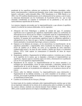 ponderada de las superficies cubiertas por residencias de diferentes densidades, calles,
patios, estacionamientos y cubiertas pavimentadas, áreas verdes, remanentes de vegetación
natural y cultivada y suelos desnudos (May, 1998; Stanuikynas et al, 2000; Barnes et al,
2001). Las ATI cambian dramáticamente con la urbanización de las cuencas, y por lo tanto,
se relacionan directamente con los Coeficientes de Escorrentía (CE), los que se han
calculado considerando en conjunto la inclinación de las pendientes y los usos del
suelo/coberturas superficiales de las tierras.
Los mayores impactos provocados por la impermeabilización y que afectan el equilibrio
natural y la salud de las cuencas urbanizadas, son los siguientes:
• Alteración del Ciclo Hidrológico y pérdida de calidad del agua. El reemplazo
significativo de la vegetación por superficies impermeables reduce los coeficientes de
intercepción de las lluvias por los follajes, el promedio anual de evapotranspiración y
provoca alteraciones en los tiempos, tasas y volúmenes de carga y descarga de los
acuíferos. El aumento del escurrimiento superficial limita la infiltración superficial y
subsuperficial de los flujos de agua y facilita el desplazamiento de contaminantes de
fuentes puntuales y no puntuales hacia lagos, arroyos y estuarios.
• Impactos en los balances de energía y en los microclimas: La transformación de las
superficies permeables a impermeables altera localmente los balances de energía a
través de cambios en el albedo, así como en la capacidad de calor específico,
conductividad termal y las tasas de calor sensible y latente que fluyen a la atmósfera
(Oliver, 1973). Cabe esperar en consecuencia el desarrollo de áreas de mayor
temperatura.
• Degradación, pérdida y fragmentación de hábitats acuáticos y terrestres que se ubican
en la superficie de la cuenca, que se degradan y destruyen al impermeabilizar sus
superficies. Algunas especies muestran signos de estrés y disminución de su población
con un 10 % de superficies impermeabilizadas.
• Degradación de los arroyos: La impermeabilización de los cauces naturales y su
reemplazo por alcantarillados, cursos de agua canalizados y obstruidos, además de la
simplificación de la red de drenajes, aumentan la velocidad de los flujos de agua,
causando un aumento en la producción de sedimentos y en la potencia erosiva de los
cauces.
• Efectos sobre los hábitats terrestres: La impermeabilización causa destrucción y
fragmentación de los hábitats terrestres, y un estrés inmediato en las plantas y vida
silvestre, provocando la pérdida de biodiversidad a través de impactos acumulativos que
se manifiestan en forma lenta.
• Cambios en la Estética de los Arroyos y Paisajes
La mayor parte de los estudios realizados sobre impermeabilización concluye que se trata
de un importante indicador de los efectos de la urbanización sobre la calidad y la salud de
las cuencas urbanas, mediante una relación bastante lineal (Schreier et al., 2001; May,
2001), como se puede apreciar en la figura 2 (Zandbergen et al. 2000).
 