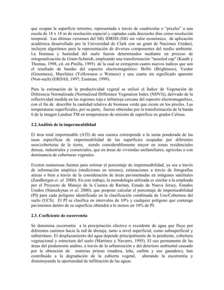 que ocupan la superficie terrestre, representada a través de cuadrículas o “pixeles” a una
escala de 18 x 18 m de resolución espacial y captadas cada dieciocho días como resolución
temporal. Las últimas versiones del SIG IDRISI (SIG sin valor económico, de aplicación
académica desarrollado por la Universidad de Clark con un grant de Naciones Unidas),
incluyen algoritmos para la representación de diversos componentes del medio ambiente.
La biomasa y humedad del suelo fueron determinados mediante un proceso de
ortogonalización de Gram-Schmidt, empleando una transformación "tasseled cap" (Kauth y
Thomas, 1998, cit. en Pinilla, 1995) de la cual se extrajeron cuatro nuevos índices que son
el resultado de bandas del espectro electromagnético: Brillo (Brightness), Verdor
(Greenness), Marchitez (Yellowness o Wetness) y una cuarta sin significado aparente
(Non-such) (ERDAS, 1997; Eastman, 1999).
Para la estimación de la productividad vegetal se utilizó el Índice de Vegetación de
Diferencia Normalizada (Normalized Difference Vegetation Index (NDVI)), derivado de la
reflectividad medida en las regiones roja e infrarroja cercana del espectro electromagnético,
con el fin de describir la cantidad relativa de biomasa verde que existe en los pixeles. Las
temperaturas superficiales, por su parte, fueron obtenidas por la transformación de la banda
6 de la imagen Landsat TM en temperaturas de emisión de superficie en grados Celsius.
2.2.Análisis de la impermeabilidad
El área total impermeable (ATI) de una cuenca corresponde a la suma ponderada de las
tasas específicas de impermeabilidad de las superficies ocupadas por diferentes
usos/coberturas de la tierra, siendo considerablemente mayor en zonas residenciales
densas, industriales y comerciales, que en áreas de viviendas unifamiliares, agrícolas o con
dominancia de coberturas vegetales.
Existen numerosas fuentes para estimar el porcentaje de impermeabilidad, ya sea a través
de información empírica (mediciones en terreno), estimaciones a través de fotografías
aéreas o bien a través de la consideración de áreas pavimentadas en imágenes satelitales
(Zandbergen et. al. 2000). En este trabajo, la metodología utilizada es similar a la empleada
por el Proyecto de Manejo de la Cuenca de Raritan, Estado de Nueva Jersey, Estados
Unidos (Stanuikynas et al, 2000), que propone calcular el porcentaje de impermeabilidad
(PI) para cada polígono identificado en la clasificación combinada de Uso/Cobertura del
suelo (UCS). El PI se clasifica en intervalos de 10% y cualquier polígono que contenga
pavimentos dentro de su superficie obtendrá a lo menos un 10% de PI.
2.3. Coeficiente de escorrentía
Se denomina escorrentía a la precipitación efectiva o excedente de agua que fluye por
diferentes caminos hacia la red de drenaje, tanto a nivel superficial, como subsuperficial y
subterráneo. El desplazamiento del agua depende principalmente de la pendiente, cobertura
vegetacional y estructura del suelo (Martínez y Navarro, 1995). El uso permanente de las
áreas del piedemonte andino, a través de la urbanización y del deterioro ambiental causado
por la obtención de materias primas (madera, leña, carbón y uso ganadero), han
contribuido a la degradación de la cubierta vegetal, alterando la escorrentía y
disminuyendo la oportunidad de infiltración de las aguas.
 