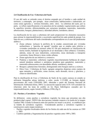 2.4 Clasificación de Uso / Cobertura del Suelo
El uso del suelo se entiende como el destino asignado por el hombre a cada unidad de
territorio, y contempla, por ejemplo, áreas comerciales, habitacionales e industriales, así
como zonas agrícolas y terrenos forestales, entre otros. La cobertura del suelo, por su
parte, se refiere específicamente a la naturaleza de las unidades vegetacionales que cubren
la superficie terrestre, diferenciándolas por estructura (praderas, matorrales, matorrales
arborescentes, bosques, plantaciones) y densidad (abierto, semidenso, denso).
La clasificación de los usos y coberturas del suelo proporcionó los elementos necesarios
para estimar la impermeabilización y escorrentía superficial de cada unidad de paisaje. Los
tipos de uso y coberturas del suelo considerados correspondieron en el caso del piedemonte
andino a:
• Zonas urbanas: incluyen la periferia de la ciudad, caracterizada por viviendas
unifamiliares y “parcelas de agrado” (nombre que se emplea para referirse a
viviendas construidas en terrenos sobre 0,5 Há que mantienen su clasificación de
tierras rurales, burlando la legislación al ser destinadas a fines urbanos). Considera,
además, zonas de usos industriales, comerciales, áreas destinadas a transporte
(carreteras, líneas férreas) y áreas verdes urbanas.
• Zonas agrícolas de uso intensivo y extensivo.
• Praderas y matorrales: coberturas vegetales mayoritariamente herbáceas de origen
natural (praderas andinas) o antrópicas (praderas para ganadería), matorrales y
matorrales arborescentes con densidades abierta, semidensa y densa.
• Bosques y plantaciones forestales, distinguiendo entre bosques nativos y exóticos.
• Otros Usos / Coberturas de Suelo: agrupan categorías dispersas como cuerpos de
agua naturales y artificiales, zonas rocosas, suelo desnudo, nieves y glaciares, y
zonas no identificadas.
Para la clasificación de Usos y Coberturas de Suelo de las cuatro cuencas en estudio se
utilizaron fotografías aéreas métricas, a color, escala 1:115.000, en formato digital,
provenientes del vuelo CONAMA 2001, obtenidas a partir del Sistema Nacional de
Información Ambiental (Sinia, 2003). La asociación espacial entre UCS/ ATI consideró las
relaciones entre las tasas de cambio en los flujos hidrológicos causados por la
impermeabilización, según Arnold y Gibbons (1996) (fig.3)
2.5. Parches y Corredores Vegetales
Se definieron como parches y corredores vegetales las áreas que presentan una alta
productividad vegetal (NDVI>dos desviaciones estándar respecto a la media de la imagen
Landsat TM). Cuando la distancia entre dos parches era menor a un pixel, se estableció que
se trataba de corredores vegetales. Considerando parches y corredores vegetales se
construyeron cuatro mapas temáticos:
- Parches vegetales localizados dentro de los límites de cada una de las cuencas en 1989
y 2003.
- Cambios (pérdida y fragmentación) de parches vegetales entre 1989 y 2003.
 
