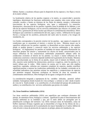 hábitat, fuentes y escalones eficaces para la dispersión de las especies y los flujos a través
de la matriz urbana.
La localización relativa de los parches respecto a la matriz, su conectividad y posición
topológica, determinará las funciones ambientales que cumplen, tales como actuar como
corredor, escalón o fuente en términos de los flujos de materia, energía e información
(movimiento de las especies biológicas, aire, agua y sedimentos). La remoción,
disminución y desconexión de los parches vegetales causa la pérdida de los hábitats y con
ello de las especies biológicas y de los servicios ambientales que ofrecen a la ciudad: islas
de aire frío y generación de brisas locales que diluyen la contaminación atmosférica, filtros
biológicos que controlan la contaminación del aire, agua y suelos; infiltración de las aguas
lluvias y recarga de los acuíferos, protección del suelo ante la erosión y los riesgos de
inundación, etc.
Los bordes corresponden a la porción exterior de los parches, que separa al conjunto de
condiciones que se encuentran al interior y exterior de éstos. Mientras mayor sea la
superficie cubierta por los parches vegetales, se desarrollará un área interior más amplia,
donde se podrán generar y conservar mejor los servicios ambientales y las especies
biológicas. Al fragmentarse los parches en unidades de menor superficie disminuirán las
funciones propias del interior y aumentarán los efectos de borde, caracterizados por la
mayor influencia de las características ambientales propiamente urbanas sobre las
condiciones existentes al interior de los parches. La mayor o menor influencia de las
condiciones exteriores e interiores depende también de la geometría de los bordes. Mientras
más convolucionada sea la forma de un parche, mayor será el número de lóbulos, y por
ello, mayores serán también las interacciones, positivas o negativas, entre los parches y la
matriz urbana que lo rodea. Debe tenerse en cuenta, por lo tanto, que sólo amplias
superficies vegetadas, cubiertas por conjuntos complejos de especies, pueden contribuir
significativamente a mejorar las condiciones ambientales de las ciudades, existiendo en la
actualidad indicadores que permiten estimar las superficies y composiciones de especies
que permiten asegurar funciones ecológicas en función de tasas de secuestro de
contaminantes atmosféricos, filtro biológico de las aguas o mitigación de ruidos.
La consideración integrada y superpuesta de las variables indicadas, permitió definir
unidades homogéneas desde el punto de vista ecológico y estimar su valor desde el punto
de vista de la biodiversidad y su contribución a la diversidad del paisaje del piedemonte
andino y su contribución a los servicios ambientales que presta a la ciudad.
2.6. Áreas Sensitivas Ambientales (ASA)
Las áreas sensitivas ambientales (ASA) son superficies que contienen elementos del
paisaje, de naturaleza física, biológica o cultural, significativos para el funcionamiento del
sistema ambiental en su totalidad y que, por lo tanto deben ser protegidos por la
planificación ecológica del territorio. Las ASAs incluyen áreas de humedales, zonas de
buffers riparianos (Franjas vegetales que se desarrollan a lo largo de las riberas de ríos y
arroyos como consecuencia de la acumulación de mayor humedad en el suelo), hábitat de
vida silvestre o áreas de protección de especies en peligro, planos de inundación, etc.
 