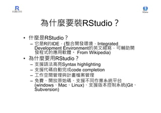 為什麼要裝RStudio？
• 什麼是RStudio？
 – 它是R的IDE，(整合開發環境，Integrated
   Development Environment的英文縮寫，可輔助開
   發程式的應用軟體。 From Wikipedia)
• 為什麼要用RStudio？
 –   支援語法高亮Syntax highlighting
 –   支援代碼自動完成code completion
 –   工作空間管理與計畫檔案管理
 –   免費、開放原始碼、支援不同作業系統平台
     (windows、Mac、Linux)、支援版本控制系統(Git、
     Subversion)
 