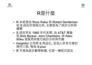 R是什麼
• R 系統是由 Ross Ihaka 與 Robert Gentleman
  從 S 語言所發展出來, 主要是為了統計分析與
  繪圖
• S 語言早在 1980 年代末期, 由 AT&T 實驗
  室,Rick Becker, John Chambers, 與 Allan
  Wilks 發展用來進行統計分析與作圖
• Insightful 公司將 S 商品化, 並加入許多方便的
  操作介面, 稱為 S-plus
• R 可視為統計數學軟體, 也是一種程式語言
 