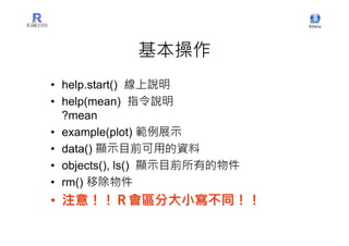 基本操作
• help.start() 線上說明
• help(mean) 指令說明
  ?mean
• example(plot) 範例展示
• data() 顯示目前可用的資料
• objects(), ls() 顯示目前所有的物件
• rm() 移除物件
• 注意！！Ｒ會區分大小寫不同！！
 