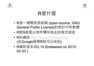 R是什麼
• R是一個開放原始碼 (open-source, GNU
  General Public License)的統計分析軟體
• R跟S都是以物件導向為主的程式語言
• R的網站 http://www.r-project.org
  (在Google搜尋R就可以找到)
• R最新版本為2.15.0(released on 2012-
  03-30 )
 