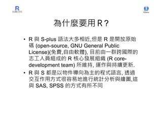 為什麼要用Ｒ?
• R 與 S-plus 語法大多相近,但是 R 是開放原始
  碼 (open-source, GNU General Public
  License)(免費,自由軟體), 目前由一群跨國際的
  志工人員組成的 R 核心發展組織 (R core-
  development team) 所維持, 運作與持續更新.
• R 與 S 都是以物件導向為主的程式語言, 透過
  交互作用方式很容易地進行統計分析與繪圖,這
  與 SAS, SPSS 的方式有所不同
 