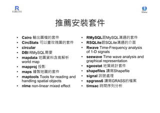 推薦安裝套件
•   Cairo 輸出圖檔的套件                    • RMySQL跟MySQL溝通的套件
•   CircStats 可以畫玫瑰圖的套件              • RSQLite跟SQLite溝通的介面
•   circular                         • Rwave Time-Frequency analysis
•   DBI RMySQL需要                       of 1-D signals
•   mapdata 地圖資料含高解析                 • seewave Time wave analysis and
    world map                          graphical representation
•   mapproj 投影                       • sgeostat 地質統計套件
•   maps 繪製地圖的套件                     • shapefiles 讀寫Shapefile
•   maptools Tools for reading and   • signal 訊號處理
    handling spatial objects         • spgrass6 讀寫GRASS的檔案
•   nlme non-linear mixed effect     • timsac 時間序列分析
 