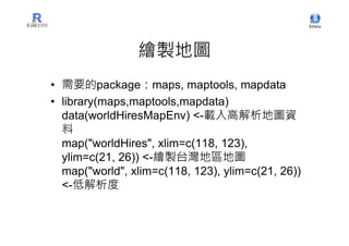 繪製地圖
• 需要的package：maps, maptools, mapdata
• library(maps,maptools,mapdata)
  data(worldHiresMapEnv) <-載入高解析地圖資
  料
  map("worldHires", xlim=c(118, 123),
  ylim=c(21, 26)) <-繪製台灣地區地圖
  map("world", xlim=c(118, 123), ylim=c(21, 26))
  <-低解析度
 