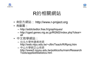 R的相關網站
• R官方網站： http://www.r-project.org
• R繪圖：
  – http://addictedtor.free.fr/graphiques/
  – http://cged.genes.nig.ac.jp/RGM2/index.php?clear=
    all
• 中文教學網站：
  – 台北大學林建甫老師
    http://web.ntpu.edu.tw/~cflin/Teach/R/Rproj.htm
  – 中山大學劉正山老師
    http://www2.nsysu.edu.tw/politics/liu/main/Research
    Tools/appliedStatistics.htm
 